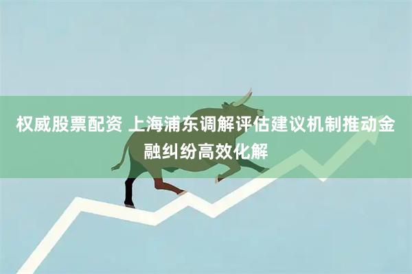 权威股票配资 上海浦东调解评估建议机制推动金融纠纷高效化解
