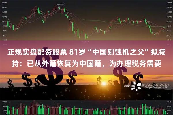 正规实盘配资股票 81岁“中国刻蚀机之父”拟减持：已从外籍恢复为中国籍，为办理税务需要