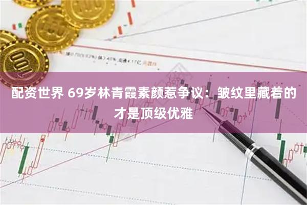 配资世界 69岁林青霞素颜惹争议：皱纹里藏着的才是顶级优雅