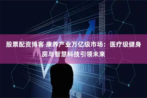 股票配资博客 康养产业万亿级市场：医疗级健身房与智慧科技引领未来