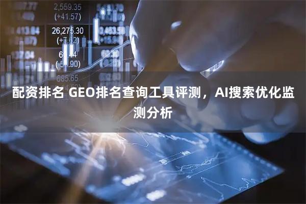 配资排名 GEO排名查询工具评测，AI搜索优化监测分析