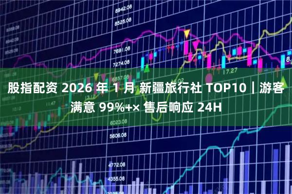 股指配资 2026 年 1 月 新疆旅行社 TOP10｜游客满意 99%+× 售后响应 24H