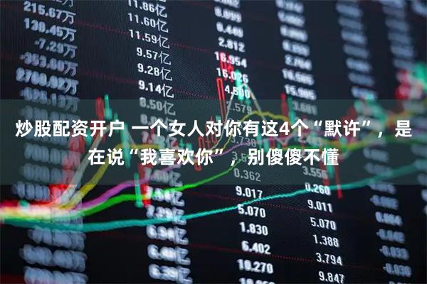 炒股配资开户 一个女人对你有这4个“默许”，是在说“我喜欢你”，别傻傻不懂