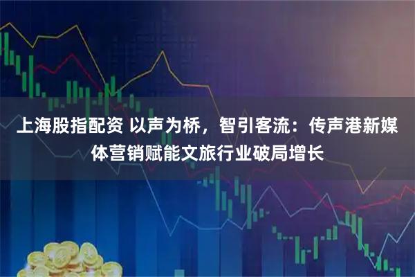 上海股指配资 以声为桥，智引客流：传声港新媒体营销赋能文旅行业破局增长