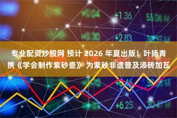 专业配资炒股网 预计 2026 年夏出版！叶扬青携《学会制作紫砂壶》 为紫砂非遗普及添砖加瓦
