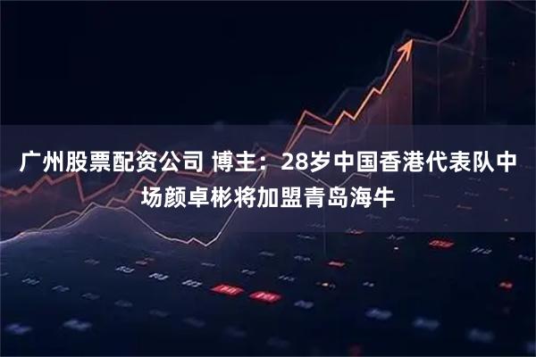 广州股票配资公司 博主：28岁中国香港代表队中场颜卓彬将加盟青岛海牛
