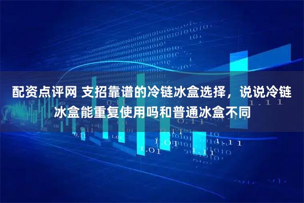配资点评网 支招靠谱的冷链冰盒选择，说说冷链冰盒能重复使用吗和普通冰盒不同
