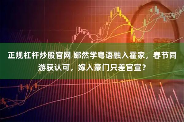 正规杠杆炒股官网 娜然学粤语融入霍家，春节同游获认可，嫁入豪门只差官宣？