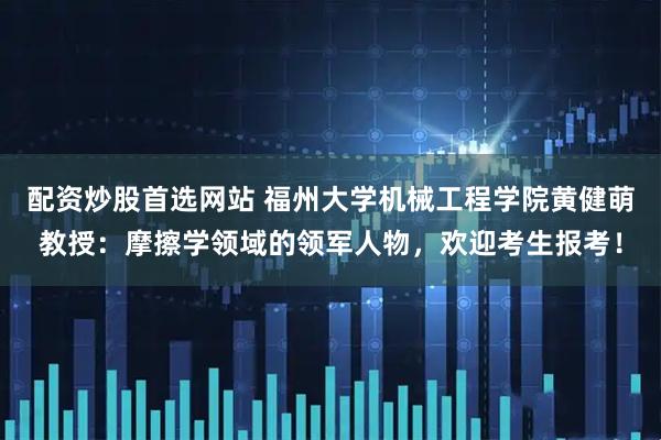 配资炒股首选网站 福州大学机械工程学院黄健萌教授：摩擦学领域的领军人物，欢迎考生报考！
