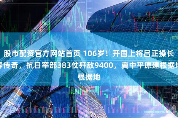 股市配资官方网站首页 106岁！开国上将吕正操长寿传奇，抗日率部383仗歼敌9400，冀中平原建根据地