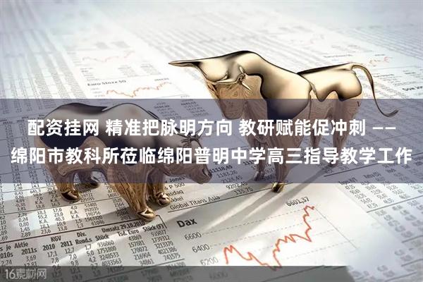 配资挂网 精准把脉明方向 教研赋能促冲刺 ——绵阳市教科所莅临绵阳普明中学高三指导教学工作