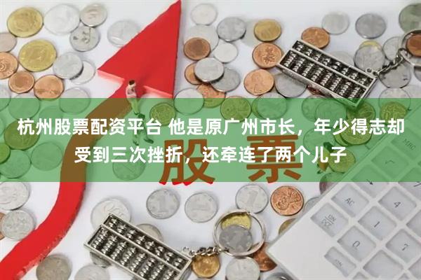 杭州股票配资平台 他是原广州市长，年少得志却受到三次挫折，还牵连了两个儿子