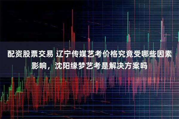 配资股票交易 辽宁传媒艺考价格究竟受哪些因素影响，沈阳缘梦艺考是解决方案吗